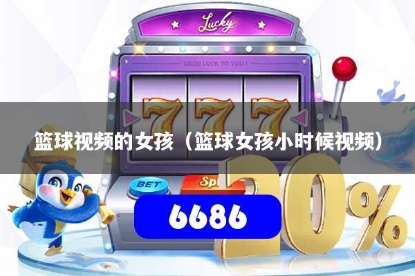 篮球视频的女孩（篮球女孩小时候视频）