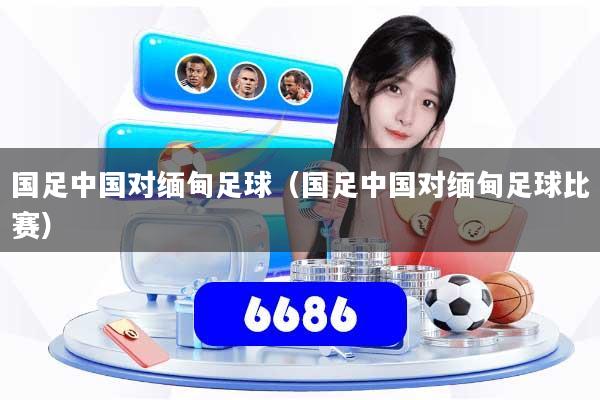 国足中国对缅甸足球（国足中国对缅甸足球比赛）
