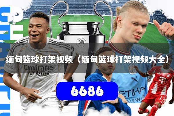 缅甸篮球打架视频（缅甸篮球打架视频大全）