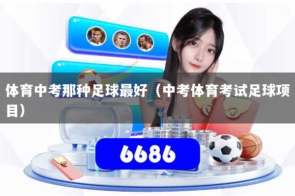 体育中考那种足球最好(中考体育考试足球项目)